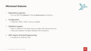 Micronaut features
1. Dependency injection.
• Can use JSR-330 (@Inject) or Spring (@Autowired) annotations.
2. Configuration.
• Properties, YAML, TOML, Groovy, Config4K.
3. Validation support.
• Built-in: reflection-free, faster startup, smaller JAR, reduced memory.
• Hibernate Validation: full Bean Validation API compliance.
4. AOP: Aspect-Oriented Programming.
• Compile-time, reflection-free.
8 Copyright © 2022, Oracle and/or its affiliates
 