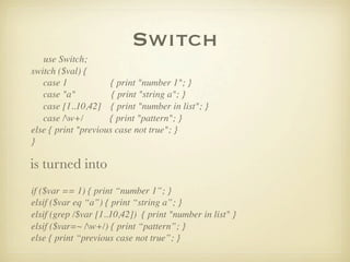 Switch
   use Switch;
switch ($val) {
   case 1            { print "number 1"; }
   case "a"           { print "string a"; }
   case [1..10,42] { print "number in list"; }
   case /w+/        { print "pattern"; }
else { print "previous case not true"; }
}

is turned into
if ($var == 1) { print “number 1”; }
elsif ($var eq “a”) { print “string a”; }
elsif (grep /$var [1..10,42]) { print "number in list" }
elsif ($var=~ /w+/) { print “pattern”; }
else { print “previous case not true”; }
 