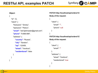 RESTful API, examples PATCH

   Object:                                         PATCH http://localhost/api/orders/12
   {                                               Body of the request:
       "id": 12,                                   {
       "client": {                                     "client": {
           "firstname": "Dmitry",                           "email": "",
           "lastname": "Petrov",                            "phone": null
           "email": "old.fightmaster@gmail.com",       }
           "phone": "8-888-999",                   }
           "address": {                            PATCH http://localhost/api/orders/12
               "country": "Russia",                Body of the request:
               "city": "Saratov",                  {
               "zip": 123456,                          "client": {
               "street": "Vavilova",                        "email": ""
               "residentional": false                  },
           }                                           "address": {
       }                                                    "street": "Vavilova",
   }                                                        "residentional": true
                                                       }
                                                   }


                                                                                          Dmitry Petrov
 