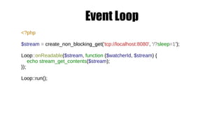 Event Loop
<?php
$stream = create_non_blocking_get('tcp://localhost:8080', ‘/?sleep=1’);
Loop::onReadable($stream, function ($watcherId, $stream) {
echo stream_get_contents($stream);
});
Loop::run();
 