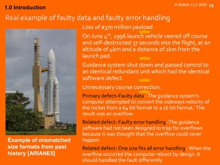 © Softrel, LLC 2020 13
Loss of $370 million payload
On June 4th, 1996 launch vehicle veered off course
and self-destructed 37 seconds into the flight, at an
altitude of 4km and a distance of 1km from the
launch pad.
Guidance system shut down and passed control to
an identical redundant unit which had the identical
software defect.
Unnecessary course correction.
Primary defect–Faulty data -The guidance system’s
computer attempted to convert the sideways velocity of
the rocket from a 64 bit format to a 16 bit format. The
result was an overflow.
Related defect- Faulty error handling -The guidance
software had not been designed to trap for overflows
because it was thought that the overflow could never
happen.
Related defect- One size fits all error handling. When the
overflow occurred the computer reboot by design. It
should handled the fault differently.
1.0 Introduction
Example of mismatched
size formats from past
history [ARIANE5]
 