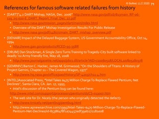 © Softrel, LLC 2020 71
References for famous software related failures from history
• [DART]”4.2 DART Mishap, NASA, Dec. 2006” http://www.nasa.gov/pdf/167813main_RP-06-
119_05-020-E_DART_Report_Final_Dec_27.pdf
• http://www.nasa.gov/mission_pages/dart/main/index.html
• Overview of the DART Mishap Investigation Results For Public Release
• http://www.nasa.gov/pdf/148072main_DART_mishap_overview.pdf
• [DENAIR] Impact of the Delayed Baggage System, US Government Accountability Office, Oct 14,
1994
• http://www.gao.gov/products/RCED-95-35BR
• [DRUM] Dan Stockman, A Single ZeroTurnsTraining toTragedy-City built software linked to
deadly ’02 Army friendly fire, May 18, 2008
• http://www.journalgazette.net/apps/pbcs.dll/article?AID=/20080518/LOCAL10/805180378
• [GEMINIV] Barton C. Hacker, James M. Grimwood; “On the Shoulders ofTitans: A History of
Project Gemini, Chapter 11 –The Covered Wagon, 1977”
• http://www.hq.nasa.gov/office/pao/History/SP-4203/ch11-4.htm
• [INTEL]Associated Press, ”IntelTakes $475 Million ChargeTo Replace Flawed Pentium; Net
Declines”, Santa Clara, CA. Jan. 17, 1995.
• Intel’s discussion of the Pentium bug can be found here:
http://www.intel.com/support/processors/pentium/sb/CS-013007.htm
• The web site for Dr. Nicely (the person who originally detected the defect):
• http://www.trnicely.net/pentbug/pentbug.html
• http://www.apnewsarchive.com/1995/Intel-Takes-$475-Million-Charge-To-Replace-Flawed-
Pentium-Net-Declines/id-853864f8f1a74457adf39ab272181e08
 