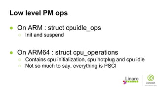 Low level PM ops
● On ARM : struct cpuidle_ops
○ Init and suspend
● On ARM64 : struct cpu_operations
○ Contains cpu initialization, cpu hotplug and cpu idle
○ Not so much to say, everything is PSCI
 