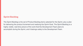 Sprint Backlog
The Sprint Backlog is the set of Product Backlog items selected for the Sprint, plus a plan
for delivering the product Increment and realizing the Sprint Goal. The Sprint Backlog is a
highly visible, real-time picture of the work that the Development Team plans to
accomplish during the Sprint, and it belongs solely to the Development Team.
 