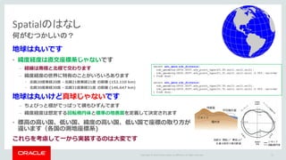 Copyright	©	2016 Oracle	and/or	its	affiliates.	All	rights	reserved.	
Spatialのはなし
何がむつかしいの？
地球は丸いです
• 緯度経度は直交座標系じゃないです
– 経線は南極と北極で交わります
– 緯度経度の世界に特有のことがいろいろあります
• 北緯20度東経20度 - 北緯21度東経21度 の距離 (152.110 km)
• 北緯30度東経30度 - 北緯31度東経31度 の距離 (146.647 km)
地球は丸いけど真球じゃないです
– ちょびっと極がでっぱって横もひずんでます
– 緯度経度は想定する回転楕円体と標準の地表⾯を定義して決定されます
• 標⾼の⾼い国、低い国、緯度の⾼い国、低い国で座標の取り⽅が
違います（各国の測地座標系)
これらを考慮して⼀から実装するのは⼤変です
select sdo_geom.sdo_distance(
sdo_geometry(2001,8307,sdo_point_type(20,20,null),null,null),
sdo_geometry(2001,8307,sdo_point_type(21,21,null),null,null),0.005,'unit=km'
) from dual;
select sdo_geom.sdo_distance(
sdo_geometry(2001,8307,sdo_point_type(30,30,null),null,null),
sdo_geometry(2001,8307,sdo_point_type(31,31,null),null,null),0.005,'unit=km'
) from dual;
11
 