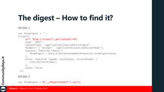 The digest – How to find it?
OPTION 1

var formDigest = '';
$.ajax({
url: http://siteurl/_api/contextinfo
type: 'POST',
contentType: 'application/json;odata=verbose',
headers: { 'Accept': 'application/json;odata=verbose'},
success: function (data) {
formDigest = data.d.GetContextWebInformation.FormDigestValue;
},
error: function (jqXHR, textStatus, errorThrown) {
alert(errorThrown);
},
async: false
});
OPTION 2
var formDigest = $('__REQUESTDIGEST').val();
#CDays14 – Milano 25, 26 e 27 Febbraio 2014

 