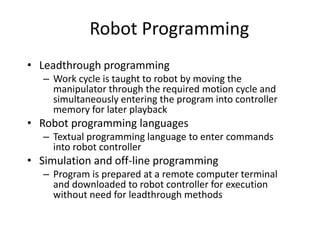 Robot Programming
• Leadthrough programming
– Work cycle is taught to robot by moving the
manipulator through the required motion cycle and
simultaneously entering the program into controller
memory for later playback
• Robot programming languages
– Textual programming language to enter commands
into robot controller
• Simulation and off-line programming
– Program is prepared at a remote computer terminal
and downloaded to robot controller for execution
without need for leadthrough methods
 