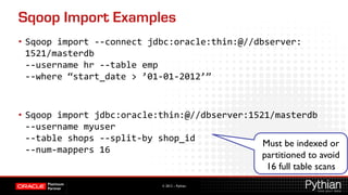 Sqoop Import Examples
•  Sqoop	
  import	
  -­‐-­‐connect	
  jdbc:oracle:thin:@//dbserver:
   1521/masterdb	
  	
  
   -­‐-­‐username	
  hr	
  -­‐-­‐table	
  emp	
  	
  
   -­‐-­‐where	
  “start_date	
  	
  ’01-­‐01-­‐2012’”	
  
	
  

•  Sqoop	
  import	
  jdbc:oracle:thin:@//dbserver:1521/masterdb	
  	
  
   -­‐-­‐username	
  myuser	
  	
  
   -­‐-­‐table	
  shops	
  -­‐-­‐split-­‐by	
  shop_id	
  	
  
                                                               Must be indexed or
   -­‐-­‐num-­‐mappers	
  16	
  
                                                               partitioned to avoid
                                                                16 full table scans	

                                      © 2012 – Pythian
 