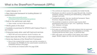 What is the SharePoint Framework (SPFx)
 Latest release is 1.6
 New client-side framework for building Modern UI
customizations
 https://docs.microsoft.com/en-
us/sharepoint/dev/spfx/enterprise-guidance
 Built on the well-known web stack
 Open model, not tied to Microsoft tools
 Works great on the cloud
 Available on-premises for SP2016 with Feature Pack 2 (
and newer)
 Enterprise-ready when used with back-end services
 REST API and micro-services, Azure Functions, etc.
 Build client-side Web Parts or client-side Extensions
 Some key features of the SharePoint Framework:
 Runs in the context of the current user and the connection in
the browser. No IFRAMEs for the customization (JavaScript is
embedded directly to the page).
 The controls are rendered within the page DOM.
 The controls are responsive, accessible and mobile friendly.
 Developers are able to access the page lifecycle fully, including
rendering, loading, serializing and deserializing, configuration
changes, and more.
 Framework-agnostic. Use any JavaScript framework: React,
Knockout, Angular, Bootstrap and more.
 The toolchain is based on common open source client
development tools such as npm, nvm, TypeScript, Yeoman,
Yarn, webpack, and gulp.
 Performance is reliable.
 End users can use SPFx client-side solutions that are approved
by the tenant administrators (or their delegates) on all sites,
including self-service team, group, or personal sites.
 SPFx web parts can be added to both classic and modern
pages. Modern pages can only use client-side web parts.
 