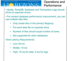• Ideally, TempDB, Database and Transaction Logs should
all be on separate drives.
• For content database performance improvement, you can
use multiple data files
• Only create files in the primary filegroup
• Put each data file on separate drive
• Number of files should equal number of cores
• Not supported for other databases
•Disk Latency Requirements
• Low: 20 ms
• Middle: 10 ms
• High: 10 ms for data, 5 ms for logs
Operations and
Performance
 