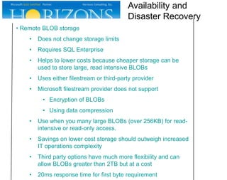 • Remote BLOB storage
• Does not change storage limits
• Requires SQL Enterprise
• Helps to lower costs because cheaper storage can be
used to store large, read intensive BLOBs
• Uses either filestream or third-party provider
• Microsoft filestream provider does not support
• Encryption of BLOBs
• Using data compression
• Use when you many large BLOBs (over 256KB) for read-
intensive or read-only access.
• Savings on lower cost storage should outweigh increased
IT operations complexity
• Third party options have much more flexibility and can
allow BLOBs greater than 2TB but at a cost
• 20ms response time for first byte requirement
Availability and
Disaster Recovery
 