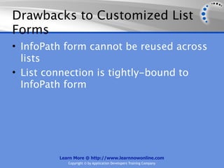 Drawbacks to Customized List
Forms
• InfoPath form cannot be reused across
  lists
• List connection is tightly-bound to
  InfoPath form




         Learn More @ http://www.learnnowonline.com
            Copyright © by Application Developers Training Company
 