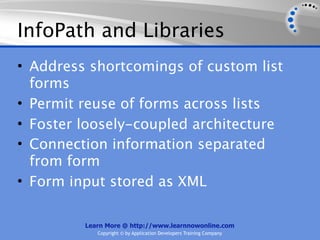 InfoPath and Libraries
• Address shortcomings of custom list
  forms
• Permit reuse of forms across lists
• Foster loosely-coupled architecture
• Connection information separated
  from form
• Form input stored as XML

         Learn More @ http://www.learnnowonline.com
            Copyright © by Application Developers Training Company
 