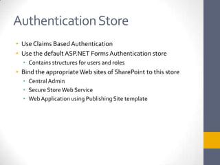 Authentication StoreUse Claims Based AuthenticationUse the default ASP.NET Forms Authentication storeContains structures for users and rolesBind the appropriate Web sites of SharePoint to this storeCentral AdminSecure Store Web ServiceWeb Application using Publishing Site template