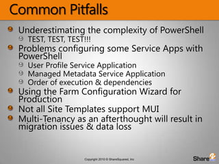 Common PitfallsUnderestimating the complexity of PowerShellTEST, TEST, TEST!!!Problems configuring some Service Apps with PowerShellUser Profile Service ApplicationManaged Metadata Service ApplicationOrder of execution & dependenciesUsing the Farm Configuration Wizard for ProductionNot all Site Templates support MUIMulti-Tenancy as an afterthought will result in migration issues & data loss