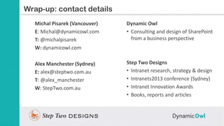 Slide Title contact details
Wrap-up:
   Michal Pisarek (Vancouver)   Dynamic Owl
   E: Michal@dynamicowl.com     • Consulting and design of SharePoint
   T: @michalpisarek              from a business perspective
   W: dynamicowl.com

   Alex Manchester (Sydney)     Step Two Designs
   E: alex@steptwo.com.au       • Intranet research, strategy & design
   T: @alex_manchester          • Intranets2013 conference (Sydney)
   W: StepTwo.com.au            • Intranet Innovation Awards
                                • Books, reports and articles
 