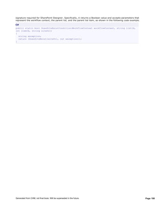 signature required for SharePoint Designer. Specifically, it returns a Boolean value and accepts parameters that
represent the workflow context, the parent list, and the parent list item, as shown in the following code example.

C#
public static bool DoesSiteExistCondition(WorkflowContext workflowContext, string listId,
int itemId, string siteUrl)
{
  string exception;
  return (DoesSiteExist(siteUrl, out exception));
}




Generated from CHM, not final book. Will be superseded in the future.                                                Page 108
 