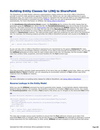 Building Entity Classes for LINQ to SharePoint
The SharePoint List Data Models reference implementation makes extensive use of the LINQ to SharePoint
provider to perform data operations against SharePoint lists. Before you can use LINQ expressions to query
SharePoint lists, you must build a set of entity classes to represent the lists and list items in your SharePoint site.
SharePoint 2010 provides a command-line tool, SPMetal, which you can use to generate these classes
automatically. For more information on SPMetal, see Using LINQ to SharePoint.

In the DataModels.SharePointList.Model project, the PartsSite.cs file contains the entity classes that we
generated using the SPMetal tool. Within this file, the PartsSiteDataContext class sits at the top of the entity
hierarchy. This class inherits from the DataC ontext class and represents the SPWeb instance from which the
entity classes were generated—in this case, the root site of the SharePointList site collection. The data context
class provides the foundation for every LINQ to SharePoint query, as all LINQ to SharePoint expressions are
scoped to a DataContext instance. The class provides public read-only properties for each list on the SharePoint
site. For example, the following property provides the LINQ to SharePoint provider with access to the Parts list.

C#
[Microsoft.SharePoint.Linq.ListAttribute(Name="Parts")]
public Microsoft.SharePoint.Linq.EntityList<Part> Parts
{
  get { return this.GetList<Part>("Parts"); }
}

As you can see, lists in LINQ to SharePoint expressions are represented by the generic EntityList<T> class,
which represents an enumerable collection of entities. If you take a look through the PartsSite.cs file, you can see
that SPMetal generates an entity class for each content type on the site. For example, the file includes a Part
class that contains fields, properties, and event handlers for the Part content type.

C#
[Microsoft.SharePoint.Linq.ContentTypeAttribute(Name="Part",
  Id="0x01001966A9D6EDFEB845A8DD2DDA365BF5DC")]
public partial class Part : Item
{
  ...
}

This class provides a strongly typed representation of list items that use the Part content type. When you call the
GetList<Part>("Parts") method, you are requesting an enumerable collection of Part content type entity
instances from the Parts list instance.

  Note:
For more information on building entity classes for LINQ to SharePoint, see Using LINQ to SharePoint.


Reverse Lookups in the Entity Model

When you use the SPMetal command-line tool to generate entity classes, it automatically detects relationships
based on lookup columns. For example, the Inventory Locations list includes a Part lookup column. As a result,
the InventoryLocation class includes a Part property that allows you to navigate to the associated Part entity.

C#
private Microsoft.SharePoint.Linq.EntityRef<Part> _part;

[Microsoft.SharePoint.Linq.AssociationAttribute(Name="PartLookup",
  Storage="_part",
  MultivalueType=Microsoft.SharePoint.Linq.AssociationType.Single,
  List="Parts")]
public Part Part
{
  get { return this._part.GetEntity(); }
  set { this._part.SetEntity(value); }
}

The class also includes various event handlers to ensure that the Part reference remains up to date if the
associated Part entity is changed. What may be less obvious is that SPMetal also attempts to generate a reverse
lookup association for this relationship. In other words, SPMetal will add a property to the Part class that allows




Generated from CHM, not final book. Will be superseded in the future.                                                     Page 284
 