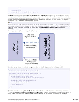 });

      //Execute Query
      query.BeginExecute(DisplayParts, query);
}

The Parts property represents an ObservableCollection of PartsItem entities. As described in the previous
topic, Using C lient Logic to Reduce Server Load, an ObservableCollection fires a PropertyChanged event
when the collection is changed. Because the collection is bound to a grid in the MainPage View, this event notifies
the grid that it needs to update its data. As such, when we clear the collection, the user interface will update
accordingly. This is illustrated by the following diagram.

    Note:
Since updating the Parts collection will update the UI, it's important to ensure that we only update the collection
from the UI thread. However, because the GetParts method is invoked as a result of a UI event, we know it is
executing on the UI thread. Therefore, we do not need to use Dispatcher.BeginInv oke to update the
collection.

View interactions and PropertyChanged notifications




When the query returns, the callback delegate invokes the DisplayParts method in the ViewModel.

C#
private void DisplayParts(IAsyncResult result)
{
  Deployment.Current.Dispatcher.BeginInvoke(() =>
  {
    DataServiceQuery<PartsItem> query =
      (DataServiceQuery<PartsItem>)result.AsyncState;

      var parts = query.EndExecute(result);
      foreach (var part in parts)
      {
        Parts.Add(part);
      }
    });
}

The callback method must update the Parts observable collection, which will in turn automatically update the
View. It calls Deployment.Current.Dispatcher.BeginInvoke in order to ensure that the update takes place on
the UI thread. The application now includes all the logic required for part search, as shown in the following




Generated from CHM, not final book. Will be superseded in the future.                                                 Page 400
 