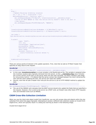 }
        else {
          //Update Existing Inventory Location
          url = url + "(" + locationId + ")";
          beforeSendFunction = function (xhr) {
            xhr.setRequestHeader("If-Match", inventoryLocation.__metadata.etag);
            //Using an HTTP MERGE so that the entire entity doesn't need to be sent to
            //the server.
            xhr.setRequestHeader("X-HTTP-Method", 'MERGE');
          }
        }

        inventoryLocationModifications.BinNumber = $('#binText').val();
        inventoryLocationModifications.Quantity = $('#quantityText').val();

     var body =
    Sys.Serialization.JavaScriptSerializer.serialize(inventoryLocationModifications);

        $.ajax({
                 type: 'POST',
                 url: url,
                 contentType: 'application/json',
                 processData: false,
                 beforeSend: beforeSendFunction,
                 data: body,
                 success: function () {
                   alert('Inventory Location Saved.');
                 }
               });

        hideLocationDialogue();
}

There are various points of interest in the update operation. First, note that we add an If-Match header that
specifies an etag value to the request:

Jav aScript
xhr.setRequestHeader("If-Match", inventoryLocation.__metadata.etag);
         In this case, inv entoryLocation is a local variable in the RestScripts.js file. The variable is assigned when
          the inventory location was originally retrieved from the server, so the __metadata.etag value indicates
          the current version of the item on the server when the item was retrieved. The REST interface uses etags
          for concurrency control – if it detects that the server version has changed between the client retrieving the
          item and the client updating the item, the service will reject the update.
         Second, note that we add a header that instructs the service to use an HTTP MERGE method to update the
          item.
Jav aScript
xhr.setRequestHeader("X-HTTP-Method", 'MERGE');
         The use of the MERGE verb indicates that the REST service should only update the fields that are specified in
          the request. However, this is sent to the server as a POST verb, as firewall rules often block HTTP requests
          that use extended verbs such as MERGE.


CSOM Cross-Site Collection Limitation

When you use the client-side object model from JavaScript, you can only access sites and objects within the site
collection from which the page originated. Attempting to access a different site collection causes an Invalid Form
Digest Error, which will typically result in a dialog box warning as shown in the following image.

Invalid Form Digest Error




Generated from CHM, not final book. Will be superseded in the future.                                                      Page 416
 