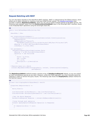 }
    ...



Request Batching with REST

You can also batch requests to the SharePoint REST interface. REST is underpinned by the OData protocol, which
allows you to batch requests by creating a multi-part MIME format request. The DataServiceC ontext class
provides a method, BeginExecuteBatch, which you can use to submit multiple queries to the REST service. The
following code example, taken from the PartInv entoryViewModel class in the Silverlight REST interface, shows
a set of batched REST operations using the Silverlight client API.

C#
public void RefreshSearchSku(string Sku)
{
  SearchSku = Sku;

    var inventoryLocationsQuery =
      (DataServiceQuery<InventoryLocationsItem>)context.InventoryLocations
        .Expand("Part")
        .AddQueryOption("$select",
            "BinNumber,Quantity,Title,Id,PartId,Part/SKU,Part/Title,Part/Id")
        .Where(p => p.Part.SKU.StartsWith(SearchSku))
        .OrderBy(p => p.Part.SKU);

    var partsQuery =
      (DataServiceQuery<PartsItem>)context.Parts
        .Where(p => p.SKU.StartsWith(SearchSku))
        .Select(p => new PartsItem
          {
            Title = p.Title,
            SKU = p.SKU,
            Id = p.Id,
            Description = p.Description
          });

    //Execute Query as a Batch
     context.BeginExecuteBatch(DisplayParts, context, inventoryLocationsQuery,
                               partsQuery);
}

The BeginExecuteBatch method accepts a params array of DataServiceRequest objects, so you can submit
as many simultaneous queries as you want. However, unlike the C SOM approach, you must manually parse the
response in order to retrieve the query results. The following code shows the DisplayParts callback method for
the batched request.

C#
private void DisplayParts(IAsyncResult result)
{
  Dispatcher.BeginInvoke(() =>
  {
    Parts.Clear();

      List<PartsItem> AllPartResults = new List<PartsItem>();
      List<PartsItem> NoInventoryPartResults = new List<PartsItem>();

      //Get the Batch Response
      DataServiceResponse Response = context.EndExecuteBatch(result);

      //Loop through each operation
      foreach (QueryOperationResponse Operation in Response)
      {
        if (Operation.Error != null)
        {




Generated from CHM, not final book. Will be superseded in the future.                                            Page 420
 