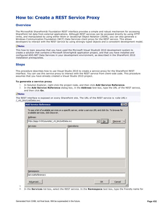 How to: Create a REST Service Proxy
Overview

The Microsoft® SharePoint® Foundation REST interface provides a simple and robust mechanism for accessing
SharePoint list data from external applications. Although REST services can be accessed directly by using HTTP
verbs, and manipulated by using either Atom or JavaScript Object Notation (JSON), you can also generate a
Windows C ommunication Foundation (WC F) Data Services client proxy for the REST service. This allows
developers to interact with the REST service by using strongly typed objects and a consistent development model.

  Note:
This how-to topic assumes that you have used the Microsoft Visual Studio® 2010 development system to
create a solution that contains a Microsoft Silverlight® application project, and that you have installed and
configured ADO.NET Data Services in your development environment, as described in the SharePoint 2010
installation prerequisites.


Steps

This procedure describes how to use Visual Studio 2010 to create a service proxy for the SharePoint REST
interface. You can use this service proxy to interact with the REST service from client-side code. This procedure
assumes that you have already created a Visual Studio 2010 project.

To generate a serv ice proxy
   1.   In Solution Explorer, right-click the project node, and then click Add Serv ice Reference.
   2.   In the Add Serv ice Reference dialog box, in the Address text box, type the URL of the REST service,
        and then click Go.
  Note:
The REST interface is exposed on every SharePoint site. The URL of the REST service is <site URL>
/_vti_bin/ListData.svc.




   3.
   4.   In the Serv ices list box, select the REST service. In the Namespace text box, type the friendly name for




Generated from CHM, not final book. Will be superseded in the future.                                               Page 432
 