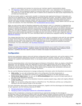 easier to understand and maintain by removing user interface–specific implementation details.
     The Repository pattern allows you to isolate the data access code in your application from the business
      logic. You can use the Repository pattern to wrap any data source, such as a database or a SharePoint list.
      This allows you to test the data access code in isolation and to substitute the data access implementation to
      unit test your business logic.

The Service Locator pattern is particularly valuable in enterprise-scale applications because it decouples your
code from all its dependencies. The advantages go beyond facilitating unit tests. This pattern makes the entire
solution more modular and more flexible, because you can update and replace individual components without
having to edit and recompile consumer classes. Just like the previous releases of the SharePoint Guidance
Library, this release includes a SharePoint-specific implementation of the Service Locator pattern that you can use
in your own solutions. For more information, see The SharePoint Service Locator.

When you start writing code for SharePoint applications with testing in mind, it is important to understand the
difference between unit tests and integration tests. Unit tests isolate your code from all its dependencies and
should run outside the SharePoint execution environment. Unit tests typically execute very quickly, allowing rapid
iterations. They also allow you to test error conditions that would be hard to reproduce with actual SharePoint
logic, such as a disk or database running out of space. On the other hand, integration tests follow later and test
whether your code functions as expected in its target execution environment. In this case, integration tests run
against the SharePoint 2010 APIs. For more information about unit testing and integration testing, see Testing
SharePoint Solutions.

This release describes how to use a test framework named Moles, which is scheduled to ship with the next release
of Visual Studio Power Tools. The Moles framework allows you to create mock objects for use in unit tests. For
example, you can create mock SharePoint objects that allow you to run unit tests from outside the SharePoint
execution environment. It also allows you to run integration tests directly against the SharePoint execution
environment. For more information, see The Moles Framework.

  Note:
Previous releases of the SharePoint Guidance Library demonstrated the use of another third-party mocking
product named TypeMock Isolator. TypeMock Isolator provides similar functionality using a behavior-driven
approach. TypeMock also has a specific version of Isolator that targets the SharePoint APIs.


Configuration

Almost every application needs to store and retrieve configuration data of some kind, such as the location of lists
that are shared between applications and other environment-specific variables. However, when you develop
solutions for a platform like SharePoint 2010, it's not always obvious where you should store your configuration
settings.

The first complicating factor is the hierarchical logical architecture of SharePoint. When you deploy a SharePoint
application, you will typically scope your application to one of these logical levels—the server farm, the Web
application, the site collection, or the site. At each of these levels, different mechanisms are available for the
storage and retrieval of configuration settings. Other factors such as payload size, serialization, and security
constraints will also affect your choice of storage mechanism.

You can use the following mechanisms to manage configuration information within the SharePoint environment:
     Web.config. You can add configuration data to the configuration file either declaratively or
      programmatically. This effectively confines your configuration settings to the Web application scope.
     Hierarchical object store. You can use the SPPersistedObject class to persist strongly-typed data at
      any level of the SharePoint hierarchy.
     Property bags. Each level of the SharePoint hierarchy exposes property bags, albeit with slightly different
      access mechanisms.
     Lists. You can persist configuration data to a SharePoint list. This effectively confines your configuration
      settings to the site collection scope or the site scope.

For more information about each of these storage mechanisms, together with the advantages and disadvantages
of each approach, see the following resources on MSDN:
     Managing Application C onfiguration
     Managing C ustom C onfiguration Options for a SharePoint Application

Because of the complexities in choosing and implementing an appropriate strategy for the storage of
configuration data, the SharePoint Guidance team has developed a reusable component named the C onfiguration
Manager. The C onfiguration Manager provides a consistent, strongly-typed mechanism that you can use to store
and retrieve configuration settings in property bags at any level of the SharePoint hierarchy. The C onfiguration




Generated from CHM, not final book. Will be superseded in the future.                                                 Page 441
 