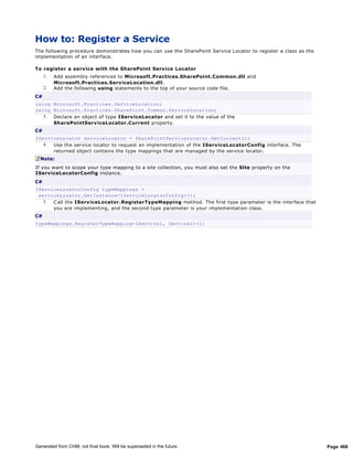 How to: Register a Service
The following procedure demonstrates how you can use the SharePoint Service Locator to register a class as the
implementation of an interface.

To register a serv ice with the SharePoint Serv ice Locator
     1.   Add assembly references to Microsoft.Practices.SharePoint.Common.dll and
          Microsoft.Practices.Serv iceLocation.dll.
     2.   Add the following using statements to the top of your source code file.
C#
using Microsoft.Practices.ServiceLocation;
using Microsoft.Practices.SharePoint.Common.ServiceLocation;
   3. Declare an object of type IServ iceLocator and set it to the value of the
      SharePointServ iceLocator.Current property.
C#
IServiceLocator serviceLocator = SharePointServiceLocator.GetCurrent();
   4. Use the service locator to request an implementation of the IServ iceLocatorConfig interface. The
      returned object contains the type mappings that are managed by the service locator.
  Note:
If you want to scope your type mapping to a site collection, you must also set the Site property on the
IServiceLocatorConfig instance.
C#
IServiceLocatorConfig typeMappings =
 serviceLocator.GetInstance<IServiceLocatorConfig>();
   5. C all the IServ iceLocator.RegisterTypeMapping method. The first type parameter is the interface that
      you are implementing, and the second type parameter is your implementation class.
C#
typeMappings.RegisterTypeMapping<IService1, Service1>();




Generated from CHM, not final book. Will be superseded in the future.                                            Page 468
 