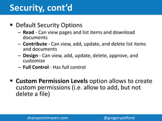 sharepointmaven.com @gregoryzelfondsharepointmaven.com @gregoryzelfond
Security
 Controls who sees certain information
 Controlled via SharePoint groups
 Security can be set at the following levels:
– Site
– Web Part
– Page
– Folder (don’t even think about this)
– Document (don’t even think about this)
 