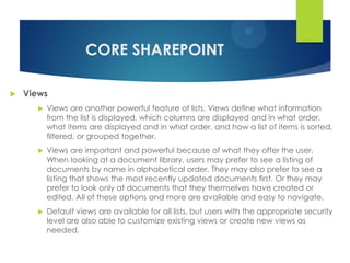 CORE SHAREPOINT

   Views
          Views are another powerful feature of lists. Views deﬁne what information
           from the list is displayed, which columns are displayed and in what order,
           what items are displayed and in what order, and how a list of items is sorted,
           ﬁltered, or grouped together.
          Views are important and powerful because of what they offer the user.
           When looking at a document library, users may prefer to see a listing of
           documents by name in alphabetical order. They may also prefer to see a
           listing that shows the most recently updated documents ﬁrst. Or they may
           prefer to look only at documents that they themselves have created or
           edited. All of these options and more are available and easy to navigate.
          Default views are available for all lists, but users with the appropriate security
           level are also able to customize existing views or create new views as
           needed.
 