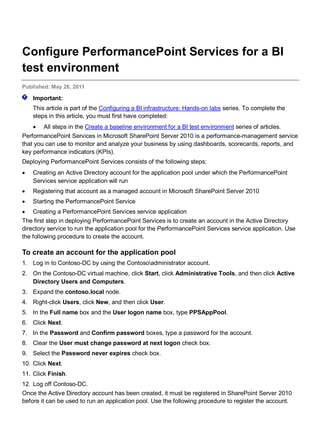 Configure PerformancePoint Services for a BI
test environment
Published: May 26, 2011
Important:
This article is part of the Configuring a BI infrastructure: Hands-on labs series. To complete the
steps in this article, you must first have completed:
• All steps in the Create a baseline environment for a BI test environment series of articles.
PerformancePoint Services in Microsoft SharePoint Server 2010 is a performance-management service
that you can use to monitor and analyze your business by using dashboards, scorecards, reports, and
key performance indicators (KPIs).
Deploying PerformancePoint Services consists of the following steps:
• Creating an Active Directory account for the application pool under which the PerformancePoint
Services service application will run
• Registering that account as a managed account in Microsoft SharePoint Server 2010
• Starting the PerformancePoint Service
• Creating a PerformancePoint Services service application
The first step in deploying PerformancePoint Services is to create an account in the Active Directory
directory service to run the application pool for the PerformancePoint Services service application. Use
the following procedure to create the account.
To create an account for the application pool
1. Log in to Contoso-DC by using the Contosoadministrator account.
2. On the Contoso-DC virtual machine, click Start, click Administrative Tools, and then click Active
Directory Users and Computers.
3. Expand the contoso.local node.
4. Right-click Users, click New, and then click User.
5. In the Full name box and the User logon name box, type PPSAppPool.
6. Click Next.
7. In the Password and Confirm password boxes, type a password for the account.
8. Clear the User must change password at next logon check box.
9. Select the Password never expires check box.
10. Click Next.
11. Click Finish.
12. Log off Contoso-DC.
Once the Active Directory account has been created, it must be registered in SharePoint Server 2010
before it can be used to run an application pool. Use the following procedure to register the account.
 
