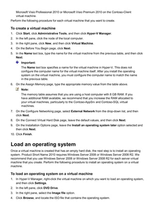 Microsoft Visio Professional 2010 or Microsoft Visio Premium 2010 on the Contoso-Client
virtual machine.
Perform the following procedure for each virtual machine that you want to create.
To create a virtual machine
1. Click Start, click Administrative Tools, and then click Hyper-V Manager.
2. In the left pane, click the node of the local computer.
3. In the right pane, click New, and then click Virtual Machine.
4. On the Before You Begin page, click Next.
5. In the Name text box, type the name for the virtual machine from the previous table, and then click
Next.
Important:
The Name text box specifies a name for the virtual machine in Hyper-V. This does not
configure the computer name for the virtual machine itself. After you install the operating
system on the virtual machine, you must configure the computer name to match the name
in the previous table.
6. On the Assign Memory page, type the appropriate memory value from the table above.
Note:
The memory table assumes that you are using a host computer with 8 GB RAM. If you
have additional RAM available, we recommend that you increase the RAM allocated to
your virtual machines, particularly to the Contoso-AppSrv and Contoso-SQL virtual
machines.
7. On the Configure Networking page, select External Network from the drop-down list, and then
click Next.
8. On the Connect Virtual Hard Disk page, leave the default values, and then click Next.
9. On the Installation Options page, leave the Install an operating system later option selected and
then click Next.
10. Click Finish.
Load an operating system
Once a virtual machine is created that has an empty hard disk, the next step is to install an operating
system. Product Short Name 2010 requires Windows Server 2008 or Windows Server 2008 R2. We
recommend that you use Windows Server 2008 or Windows Server 2008 R2 for each server virtual
machine that you create. Perform the following procedure to install an operating system on a virtual
machine.
To load an operating system on a virtual machine
1. In Hyper-V Manager, right-click the virtual machine on which you want to load an operating system,
and then click Settings.
2. In the left pane, click DVD Drive.
3. In the right pane, select the Image file option.
4. Click Browse, and locate the ISO file that contains the operating system.
 