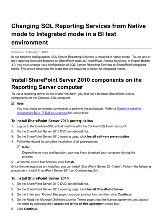 Changing SQL Reporting Services from Native
mode to Integrated mode in a BI test
environment
Published: February 7, 2012
In our baseline configuration, SQL Server Reporting Services is installed in native mode. To use any of
the Reporting Services features on SharePoint such as PowerPivot, Access Services, or Report Builder
3.0, you must change your configuration of SQL Server Reporting Services to SharePoint integrated
mode. This article describes the steps that are required to switch to integrated mode.
Install SharePoint Server 2010 components on the
Reporting Server computer
To use a reporting server in the SharePoint farm, you first have to install SharePoint Server
components on the Contoso-SQL computer.
Note:
You must have an internet connection to perform this procedure. Refer to Create a baseline
environment for a BI test environment for instructions.
To install SharePoint Server 2010 prerequisites
1. Log on to the Contoso-SQL virtual machine with the ContosoSQLAdmin account.
2. On the SharePoint Server 2010 DVD, run default.hta.
3. On the SharePoint Server 2010 opening page, click Install software prerequisites.
4. Follow the wizard to complete installation of all prerequisites.
Note:
Depending on your configuration, you may have to restart your computer during this
process.
5. When the wizard has finished, click Finish.
Once the prerequisites are installed, you can install SharePoint Server 2010 itself. Perform the following
procedure to install SharePoint Server 2010 on Contoso-AppSrv.
To install SharePoint Server 2010
1. On the SharePoint Server 2010 DVD, run default.hta.
2. On the SharePoint Server 2010 opening page, click Install SharePoint Server.
3. On the Enter your Product Key page, type your product key, and then click Continue.
4. On the Read the Microsoft Software License Terms page, read the license agreement and accept
the terms by selecting the I accept the terms of this agreement check box.
5. Click Continue.
 