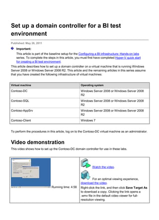 Set up a domain controller for a BI test
environment
Published: May 26, 2011
Important:
This article is part of the baseline setup for the Configuring a BI infrastructure: Hands-on labs
series. To complete the steps in this article, you must first have completed Hyper-V quick start
for creating a BI test environment.
This article describes how to set up a domain controller on a virtual machine that is running Windows
Server 2008 or Windows Server 2008 R2. This article and the remaining articles in this series assume
that you have created the following infrastructure of virtual machines:
Virtual machine Operating system
Contoso-DC Windows Server 2008 or Windows Server 2008
R2
Contoso-SQL Windows Server 2008 or Windows Server 2008
R2
Contoso-AppSrv Windows Server 2008 or Windows Server 2008
R2
Contoso-Client Windows 7
To perform the procedures in this article, log on to the Contoso-DC virtual machine as an administrator.
Video demonstration
This video shows how to set up the Contoso-DC domain controller for use in these labs.
Running time: 4:58
Watch the video.
For an optimal viewing experience,
download the video.
Right-click the link, and then click Save Target As
to download a copy. Clicking the link opens a
.wmv file in the default video viewer for full-
resolution viewing.
 