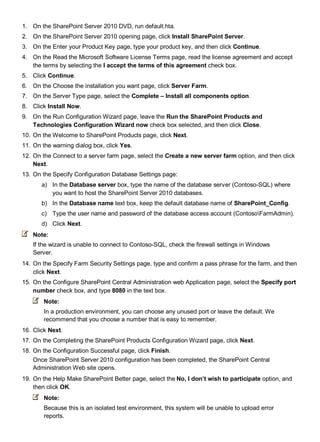 1. On the SharePoint Server 2010 DVD, run default.hta.
2. On the SharePoint Server 2010 opening page, click Install SharePoint Server.
3. On the Enter your Product Key page, type your product key, and then click Continue.
4. On the Read the Microsoft Software License Terms page, read the license agreement and accept
the terms by selecting the I accept the terms of this agreement check box.
5. Click Continue.
6. On the Choose the installation you want page, click Server Farm.
7. On the Server Type page, select the Complete – Install all components option.
8. Click Install Now.
9. On the Run Configuration Wizard page, leave the Run the SharePoint Products and
Technologies Configuration Wizard now check box selected, and then click Close.
10. On the Welcome to SharePoint Products page, click Next.
11. On the warning dialog box, click Yes.
12. On the Connect to a server farm page, select the Create a new server farm option, and then click
Next.
13. On the Specify Configuration Database Settings page:
a) In the Database server box, type the name of the database server (Contoso-SQL) where
you want to host the SharePoint Server 2010 databases.
b) In the Database name text box, keep the default database name of SharePoint_Config.
c) Type the user name and password of the database access account (ContosoFarmAdmin).
d) Click Next.
Note:
If the wizard is unable to connect to Contoso-SQL, check the firewall settings in Windows
Server.
14. On the Specify Farm Security Settings page, type and confirm a pass phrase for the farm, and then
click Next.
15. On the Configure SharePoint Central Administration web Application page, select the Specify port
number check box, and type 8080 in the text box.
Note:
In a production environment, you can choose any unused port or leave the default. We
recommend that you choose a number that is easy to remember.
16. Click Next.
17. On the Completing the SharePoint Products Configuration Wizard page, click Next.
18. On the Configuration Successful page, click Finish.
Once SharePoint Server 2010 configuration has been completed, the SharePoint Central
Administration Web site opens.
19. On the Help Make SharePoint Better page, select the No, I don’t wish to participate option, and
then click OK.
Note:
Because this is an isolated test environment, this system will be unable to upload error
reports.
 