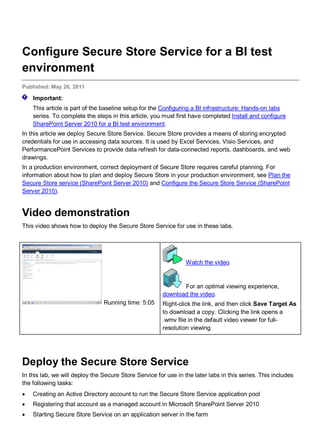 Configure Secure Store Service for a BI test
environment
Published: May 26, 2011
Important:
This article is part of the baseline setup for the Configuring a BI infrastructure: Hands-on labs
series. To complete the steps in this article, you must first have completed Install and configure
SharePoint Server 2010 for a BI test environment.
In this article we deploy Secure Store Service. Secure Store provides a means of storing encrypted
credentials for use in accessing data sources. It is used by Excel Services, Visio Services, and
PerformancePoint Services to provide data refresh for data-connected reports, dashboards, and web
drawings.
In a production environment, correct deployment of Secure Store requires careful planning. For
information about how to plan and deploy Secure Store in your production environment, see Plan the
Secure Store service (SharePoint Server 2010) and Configure the Secure Store Service (SharePoint
Server 2010).
Video demonstration
This video shows how to deploy the Secure Store Service for use in these labs.
Running time: 5:05
Watch the video.
For an optimal viewing experience,
download the video.
Right-click the link, and then click Save Target As
to download a copy. Clicking the link opens a
.wmv file in the default video viewer for full-
resolution viewing.
Deploy the Secure Store Service
In this lab, we will deploy the Secure Store Service for use in the later labs in this series. This includes
the following tasks:
• Creating an Active Directory account to run the Secure Store Service application pool
• Registering that account as a managed account in Microsoft SharePoint Server 2010
• Starting Secure Store Service on an application server in the farm
 