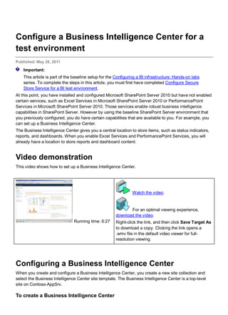 Configure a Business Intelligence Center for a
test environment
Published: May 26, 2011
Important:
This article is part of the baseline setup for the Configuring a BI infrastructure: Hands-on labs
series. To complete the steps in this article, you must first have completed Configure Secure
Store Service for a BI test environment.
At this point, you have installed and configured Microsoft SharePoint Server 2010 but have not enabled
certain services, such as Excel Services in Microsoft SharePoint Server 2010 or PerformancePoint
Services in Microsoft SharePoint Server 2010. Those services enable robust business intelligence
capabilities in SharePoint Server. However by using the baseline SharePoint Server environment that
you previously configured, you do have certain capabilities that are available to you. For example, you
can set up a Business Intelligence Center.
The Business Intelligence Center gives you a central location to store items, such as status indicators,
reports, and dashboards. When you enable Excel Services and PerformancePoint Services, you will
already have a location to store reports and dashboard content.
Video demonstration
This video shows how to set up a Business Intelligence Center.
Running time: 6:27
Watch the video.
For an optimal viewing experience,
download the video.
Right-click the link, and then click Save Target As
to download a copy. Clicking the link opens a
.wmv file in the default video viewer for full-
resolution viewing.
Configuring a Business Intelligence Center
When you create and configure a Business Intelligence Center, you create a new site collection and
select the Business Intelligence Center site template. The Business Intelligence Center is a top-level
site on Contoso-AppSrv.
To create a Business Intelligence Center
 