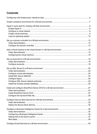 Contents
Configuring a BI infrastructure: Hands-on labs......................................................................................6
Create a baseline environment for a BI test environment ......................................................................7
Hyper-V quick start for creating a BI test environment...........................................................................8
Enable Hyper-V.................................................................................................................................8
Configure a virtual network................................................................................................................8
Create virtual machines.....................................................................................................................9
Load an operating system ...............................................................................................................10
Set up a domain controller for a BI test environment...........................................................................12
Video demonstration .......................................................................................................................12
Configure the domain controller.......................................................................................................13
Add a virtual machine to the virtual domain in a BI test environment ...................................................15
Video demonstration .......................................................................................................................15
Configuring the virtual machine .......................................................................................................16
Set up accounts for a BI test environment...........................................................................................18
Video demonstration .......................................................................................................................18
Configure accounts.........................................................................................................................18
Set up SQL Server for a BI test environment ......................................................................................22
Video demonstration .......................................................................................................................22
Configure a local administrator........................................................................................................22
Install SQL Server 2008 R2.............................................................................................................23
Configure logins..............................................................................................................................24
Configure SQL Server network protocols.........................................................................................25
Install the Contoso sample database...............................................................................................25
Install and configure SharePoint Server 2010 for a BI test environment ..............................................27
Video demonstration .......................................................................................................................27
Install SharePoint Server 2010........................................................................................................27
Configure the top-level Web site......................................................................................................30
Configure Secure Store Service for a BI test environment...................................................................32
Video demonstration .......................................................................................................................32
Deploy the Secure Store Service.....................................................................................................32
Configure a Business Intelligence Center for a test environment.........................................................35
Video demonstration .......................................................................................................................35
Configuring a Business Intelligence Center .....................................................................................35
Adding links to the Quick Launch ....................................................................................................37
Next steps.......................................................................................................................................38
Configure Excel Services for a BI test environment.............................................................................40
 