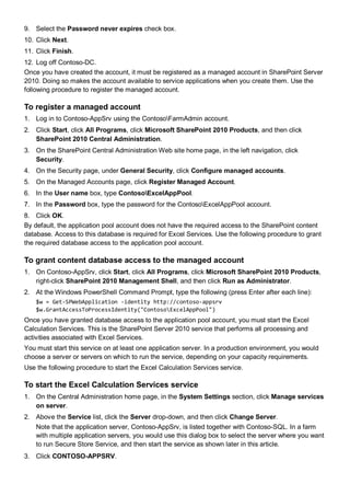 9. Select the Password never expires check box.
10. Click Next.
11. Click Finish.
12. Log off Contoso-DC.
Once you have created the account, it must be registered as a managed account in SharePoint Server
2010. Doing so makes the account available to service applications when you create them. Use the
following procedure to register the managed account.
To register a managed account
1. Log in to Contoso-AppSrv using the ContosoFarmAdmin account.
2. Click Start, click All Programs, click Microsoft SharePoint 2010 Products, and then click
SharePoint 2010 Central Administration.
3. On the SharePoint Central Administration Web site home page, in the left navigation, click
Security.
4. On the Security page, under General Security, click Configure managed accounts.
5. On the Managed Accounts page, click Register Managed Account.
6. In the User name box, type ContosoExcelAppPool.
7. In the Password box, type the password for the ContosoExcelAppPool account.
8. Click OK.
By default, the application pool account does not have the required access to the SharePoint content
database. Access to this database is required for Excel Services. Use the following procedure to grant
the required database access to the application pool account.
To grant content database access to the managed account
1. On Contoso-AppSrv, click Start, click All Programs, click Microsoft SharePoint 2010 Products,
right-click SharePoint 2010 Management Shell, and then click Run as Administrator.
2. At the Windows PowerShell Command Prompt, type the following (press Enter after each line):
$w = Get-SPWebApplication -identity http://contoso-appsrv
$w.GrantAccessToProcessIdentity("ContosoExcelAppPool")
Once you have granted database access to the application pool account, you must start the Excel
Calculation Services. This is the SharePoint Server 2010 service that performs all processing and
activities associated with Excel Services.
You must start this service on at least one application server. In a production environment, you would
choose a server or servers on which to run the service, depending on your capacity requirements.
Use the following procedure to start the Excel Calculation Services service.
To start the Excel Calculation Services service
1. On the Central Administration home page, in the System Settings section, click Manage services
on server.
2. Above the Service list, click the Server drop-down, and then click Change Server.
Note that the application server, Contoso-AppSrv, is listed together with Contoso-SQL. In a farm
with multiple application servers, you would use this dialog box to select the server where you want
to run Secure Store Service, and then start the service as shown later in this article.
3. Click CONTOSO-APPSRV.
 