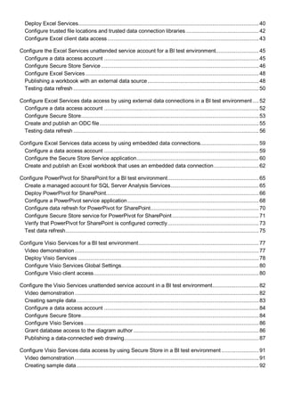 Deploy Excel Services.....................................................................................................................40
Configure trusted file locations and trusted data connection libraries ...............................................42
Configure Excel client data access..................................................................................................43
Configure the Excel Services unattended service account for a BI test environment............................45
Configure a data access account ....................................................................................................45
Configure Secure Store Service ......................................................................................................46
Configure Excel Services ................................................................................................................48
Publishing a workbook with an external data source........................................................................48
Testing data refresh ........................................................................................................................50
Configure Excel Services data access by using external data connections in a BI test environment.... 52
Configure a data access account ....................................................................................................52
Configure Secure Store...................................................................................................................53
Create and publish an ODC file.......................................................................................................55
Testing data refresh ........................................................................................................................56
Configure Excel Services data access by using embedded data connections......................................59
Configure a data access account ....................................................................................................59
Configure the Secure Store Service application...............................................................................60
Create and publish an Excel workbook that uses an embedded data connection.............................62
Configure PowerPivot for SharePoint for a BI test environment...........................................................65
Create a managed account for SQL Server Analysis Services.........................................................65
Deploy PowerPivot for SharePoint...................................................................................................66
Configure a PowerPivot service application.....................................................................................68
Configure data refresh for PowerPivot for SharePoint......................................................................70
Configure Secure Store service for PowerPivot for SharePoint........................................................71
Verify that PowerPivot for SharePoint is configured correctly...........................................................73
Test data refresh.............................................................................................................................75
Configure Visio Services for a BI test environment..............................................................................77
Video demonstration .......................................................................................................................77
Deploy Visio Services .....................................................................................................................78
Configure Visio Services Global Settings.........................................................................................80
Configure Visio client access...........................................................................................................80
Configure the Visio Services unattended service account in a BI test environment..............................82
Video demonstration .......................................................................................................................82
Creating sample data......................................................................................................................83
Configure a data access account ....................................................................................................84
Configure Secure Store...................................................................................................................84
Configure Visio Services .................................................................................................................86
Grant database access to the diagram author .................................................................................86
Publishing a data-connected web drawing.......................................................................................87
Configure Visio Services data access by using Secure Store in a BI test environment ........................91
Video demonstration .......................................................................................................................91
Creating sample data......................................................................................................................92
 