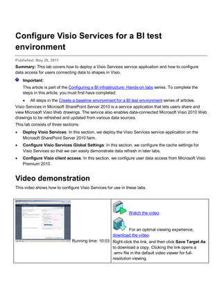 Configure Visio Services for a BI test
environment
Published: May 26, 2011
Summary: This lab covers how to deploy a Visio Services service application and how to configure
data access for users connecting data to shapes in Visio.
Important:
This article is part of the Configuring a BI infrastructure: Hands-on labs series. To complete the
steps in this article, you must first have completed:
• All steps in the Create a baseline environment for a BI test environment series of articles.
Visio Services in Microsoft SharePoint Server 2010 is a service application that lets users share and
view Microsoft Visio Web drawings. The service also enables data-connected Microsoft Visio 2010 Web
drawings to be refreshed and updated from various data sources.
This lab consists of three sections:
• Deploy Visio Services: In this section, we deploy the Visio Services service application on the
Microsoft SharePoint Server 2010 farm.
• Configure Visio Services Global Settings: In this section, we configure the cache settings for
Visio Services so that we can easily demonstrate data refresh in later labs.
• Configure Visio client access: In this section, we configure user data access from Microsoft Visio
Premium 2010.
Video demonstration
This video shows how to configure Visio Services for use in these labs.
Running time: 10:03
Watch the video.
For an optimal viewing experience,
download the video.
Right-click the link, and then click Save Target As
to download a copy. Clicking the link opens a
.wmv file in the default video viewer for full-
resolution viewing.
 