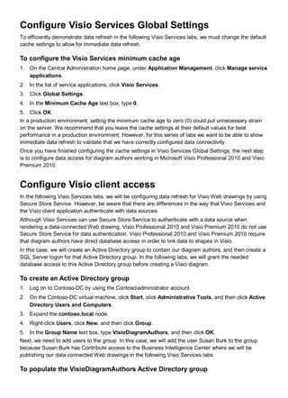 Configure Visio Services Global Settings
To efficiently demonstrate data refresh in the following Visio Services labs, we must change the default
cache settings to allow for immediate data refresh.
To configure the Visio Services minimum cache age
1. On the Central Administration home page, under Application Management, click Manage service
applications.
2. In the list of service applications, click Visio Services.
3. Click Global Settings.
4. In the Minimum Cache Age text box, type 0.
5. Click OK.
In a production environment, setting the minimum cache age to zero (0) could put unnecessary strain
on the server. We recommend that you leave the cache settings at their default values for best
performance in a production environment. However, for this series of labs we want to be able to show
immediate data refresh to validate that we have correctly configured data connectivity.
Once you have finished configuring the cache settings in Visio Services Global Settings, the next step
is to configure data access for diagram authors working in Microsoft Visio Professional 2010 and Visio
Premium 2010.
Configure Visio client access
In the following Visio Services labs, we will be configuring data refresh for Visio Web drawings by using
Secure Store Service. However, be aware that there are differences in the way that Visio Services and
the Visio client application authenticate with data sources.
Although Visio Services can use Secure Store Service to authenticate with a data source when
rendering a data-connected Web drawing, Visio Professional 2010 and Visio Premium 2010 do not use
Secure Store Service for data authentication. Visio Professional 2010 and Visio Premium 2010 require
that diagram authors have direct database access in order to link data to shapes in Visio.
In this case, we will create an Active Directory group to contain our diagram authors, and then create a
SQL Server logon for that Active Directory group. In the following labs, we will grant the needed
database access to this Active Directory group before creating a Visio diagram.
To create an Active Directory group
1. Log on to Contoso-DC by using the Contosoadministrator account.
2. On the Contoso-DC virtual machine, click Start, click Administrative Tools, and then click Active
Directory Users and Computers.
3. Expand the contoso.local node.
4. Right-click Users, click New, and then click Group.
5. In the Group Name text box, type VisioDiagramAuthors, and then click OK.
Next, we need to add users to the group. In this case, we will add the user Susan Burk to the group
because Susan Burk has Contribute access to the Business Intelligence Center where we will be
publishing our data-connected Web drawings in the following Visio Services labs.
To populate the VisioDiagramAuthors Active Directory group
 