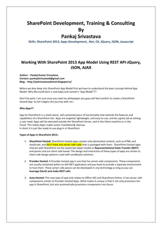 SharePoint Development, Training & Consulting
By
Pankaj Srivastava
Skills: SharePoint 2013, Apps Development, .Net, C#, JQuery, JSON, Javascript
Working With SharePoint 2013 App Model Using REST API-JQuery,
JSON, AJAX
Author: - Pankaj Kumar Srivastava
Contact:-pankajshrivastav6@gmail.com
Blog: - http://pshrivastavadotnet.blogspot.in/
Before we dive deep into SharePoint App Model first we have to understand the basic concept behind App
Model. Why Microsoft born a new baby and named it “App Model”??
Don’t be panic I am sure once you read my whitepaper you guys will feel comfort to create a SharePoint
Hosted App. So let’s begins the journey with me:-
Why Apps??
App for SharePoint is a stand-alone, self-contained piece of functionality that extends the features and
capabilities of a SharePoint site. Apps are targeted, lightweight, and easy-to-use, and do a great job at solving
a user need. Apps will be executed outside the SharePoint Server, and in the Client machine or in the
Cloud. This makes Apps makes easier installation& cleanup.
In short it is just like ready to use plug-in in SharePoint.
Types of Apps in SharePoint 2013:-
1. SharePoint Hosted: SharePoint-hosted apps contain only declarative content, such as HTML and
JavaScript, and don’t have any server-side code that is packaged with them. SharePoint-hosted apps
interact with SharePoint via the JavaScript object model or Representational State Transfer (REST)
end-points and are client-side based. The design and interaction of these types of apps are similar to
client-side design patterns used with sandboxed solutions.
2. Provider Hosted: A Provider-hosted app is one that has server-side components. These components
are usually contained within an ASP.NET application and you have to provide a separate environment
to host them. These server-side pieces can be developed in any technology as long as you can
leverage OAuth and make REST calls.
3. Auto-Hosted: This new type of app only relates to Office 365 and SharePoint Online. It has server-side
components similar to Provider-Hosted Apps. What makes it unique is that it not only provisions the
app in SharePoint, but also automatically provisions components into Azure.
 