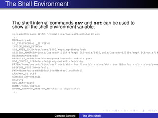The Shell Environment
The shell internal commands env and set can be used to
show all the shell environment variable:
corrado@Corrado-1215P:˜/didattica/MasterCloud/shell$ env
...
USER=corrado
LC_TELEPHONE=it_IT.UTF-8
INSIDE_NEMO_PYTHON=
SSH_AUTH_SOCK=/run/user/1000/keyring-4hePqy/ssh
SESSION_MANAGER=local/Corrado-1215P:@/tmp/.ICE-unix/1452,unix/Corrado-1215P:/tmp/.ICE-unix/145
USERNAME=corrado
DEFAULTS_PATH=/usr/share/gconf/default.default.path
XDG_CONFIG_DIRS=/etc/xdg/xdg-default:/etc/xdg
PATH=/home/corrado/bin:/usr/local/sbin:/usr/local/bin:/usr/sbin:/usr/bin:/sbin:/bin:/usr/games
DESKTOP_SESSION=default
PWD=/home/corrado/didattica/MasterCloud/shell
LANG=en_US.utf8
GDMSESSION=default
SHLVL=1
XDG_SEAT=seat0
HOME=/home/corrado
GNOME_DESKTOP_SESSION_ID=this-is-deprecated
...
Corrado Santoro The Unix Shell
 