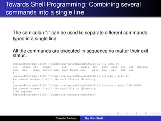 Towards Shell Programming: Combining several
commands into a single line
The semicolon “;” can be used to separate different commands
typed in a single line.
All the commands are executed in sequence no matter their exit
status.
corrado@Corrado-1215P:˜/didattica/MasterCloud/shell$ ls / ; echo $?
bin cdrom etc home2 lib media opt root sbin sys usr vmlinuz
boot dev home initrd.img lost+found mnt proc run srv tmp var
0
corrado@Corrado-1215P:˜/didattica/MasterCloud/shell$ ls /ciccio ; echo $?
ls: cannot access /ciccio: No such file or directory
2
corrado@Corrado-1215P:˜/didattica/MasterCloud/shell$ ls /ciccio ; echo CIAO $USER
ls: cannot access /ciccio: No such file or directory
CIAO corrado
corrado@Corrado-1215P:˜/didattica/MasterCloud/shell$
Corrado Santoro The Unix Shell
 
