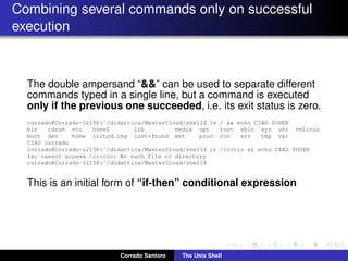 Combining several commands only on successful
execution
The double ampersand “&&” can be used to separate different
commands typed in a single line, but a command is executed
only if the previous one succeeded, i.e. its exit status is zero.
corrado@Corrado-1215P:˜/didattica/MasterCloud/shell$ ls / && echo CIAO $USER
bin cdrom etc home2 lib media opt root sbin sys usr vmlinuz
boot dev home initrd.img lost+found mnt proc run srv tmp var
CIAO corrado
corrado@Corrado-1215P:˜/didattica/MasterCloud/shell$ ls /ciccio && echo CIAO $USER
ls: cannot access /ciccio: No such file or directory
corrado@Corrado-1215P:˜/didattica/MasterCloud/shell$
This is an initial form of “if-then” conditional expression
Corrado Santoro The Unix Shell
 
