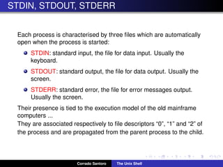 STDIN, STDOUT, STDERR
Each process is characterised by three ﬁles which are automatically
open when the process is started:
STDIN: standard input, the ﬁle for data input. Usually the
keyboard.
STDOUT: standard output, the ﬁle for data output. Usually the
screen.
STDERR: standard error, the ﬁle for error messages output.
Usually the screen.
Their presence is tied to the execution model of the old mainframe
computers ...
They are associated respectively to ﬁle descriptors “0”, “1” and “2” of
the process and are propagated from the parent process to the child.
Corrado Santoro The Unix Shell
 