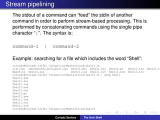Stream pipelining
The stdout of a command can “feed” the stdin of another
command in order to perform stream-based processing. This is
performed by concatenating commands using the single pipe
character “|”. The syntax is:
command-1 | command-2
Example: searching for a ﬁle which includes the word “Shell”:
corrado@Corrado-1215P:˜/didattica/MasterCloud/shell$ ls
list.txt robotEscher_Eura_blur.eps Shell1.dvi Shell1.nav Shell1.ps Shell1.tex Shell1.vr
Makefile Shell1.aux Shell1.log Shell1.out Shell1.snm Shell1.toc
corrado@Corrado-1215P:˜/didattica/MasterCloud/shell$ ls | grep Shell
Shell1.aux
Shell1.dvi
Shell1.log
Shell1.nav
Shell1.out
Shell1.ps
Shell1.snm
Shell1.tex
Shell1.toc
Shell1.vrb
corrado@Corrado-1215P:˜/didattica/MasterCloud/shell$
Corrado Santoro The Unix Shell
 