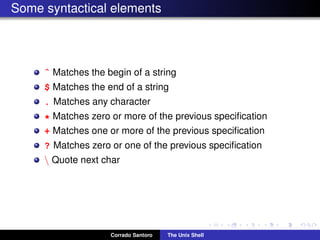 Some syntactical elements
ˆ Matches the begin of a string
$ Matches the end of a string
. Matches any character
* Matches zero or more of the previous speciﬁcation
+ Matches one or more of the previous speciﬁcation
? Matches zero or one of the previous speciﬁcation
 Quote next char
Corrado Santoro The Unix Shell
 