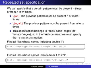 Repeated set speciﬁcation
We can specify that a certain pattern must be present n times,
or from n to m times:
{n} The previous pattern must be present n or more
times
{n,m} The previous pattern must be present from n to m
times
This speciﬁcation belongs to “posix-basic” regex (not
“emacs” regex), so in the ﬁnd command we must specify
the -regextype option.
Find all ﬁles whose names include a double “l”:
✞
find . -regextype posix-basic -regex ".*l{2}.*"
✡✝ ✆
Find all ﬁles whose names include from 1 to 2 “l”:
✞
find . -regextype posix-basic -regex ".*l{1,2}.*"
✡✝ ✆
Corrado Santoro The Unix Shell
 